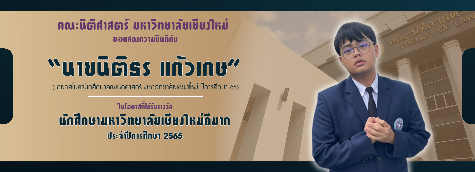 นายนิติธร แก้วเกษ นายกสโมสรนักศึกษาคณะนิติศาสตร์ มหาวิทยาลัยเชียงใหม่ รางวัลนักศึกษามหาวิทยาลัยเชียงใหม่ดีมาก ประจำปีการศึกษา 2565